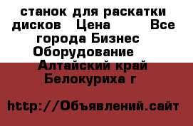 станок для раскатки дисков › Цена ­ 75 - Все города Бизнес » Оборудование   . Алтайский край,Белокуриха г.